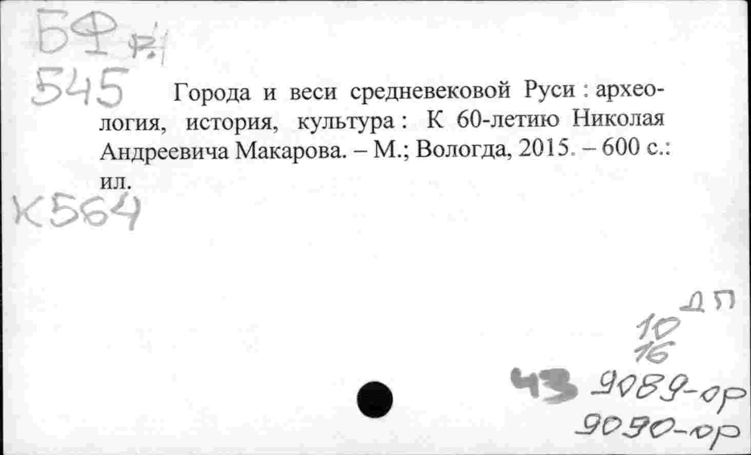 ﻿5й5 Города и веси средневековой Руси : археология, история, культура : К 60-летию Николая Андреевича Макарова. - М.; Вологда, 2015. - 600 с.:
ил.
К 564
ля

4S